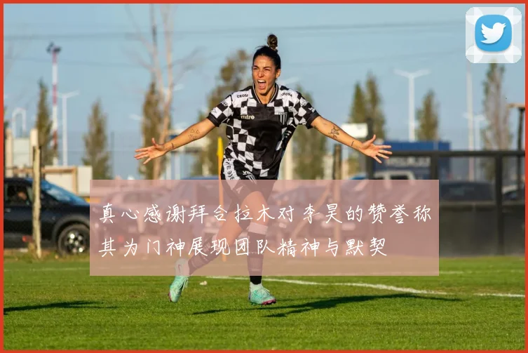 真心感谢拜合拉木对李昊的赞誉称其为门神展现团队精神与默契