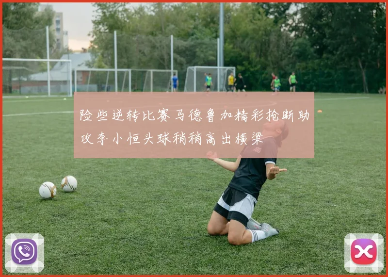 险些逆转比赛马德鲁加精彩抢断助攻李小恒头球稍稍高出横梁