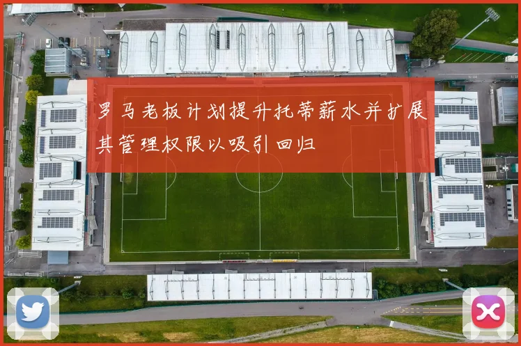 罗马老板计划提升托蒂薪水并扩展其管理权限以吸引回归